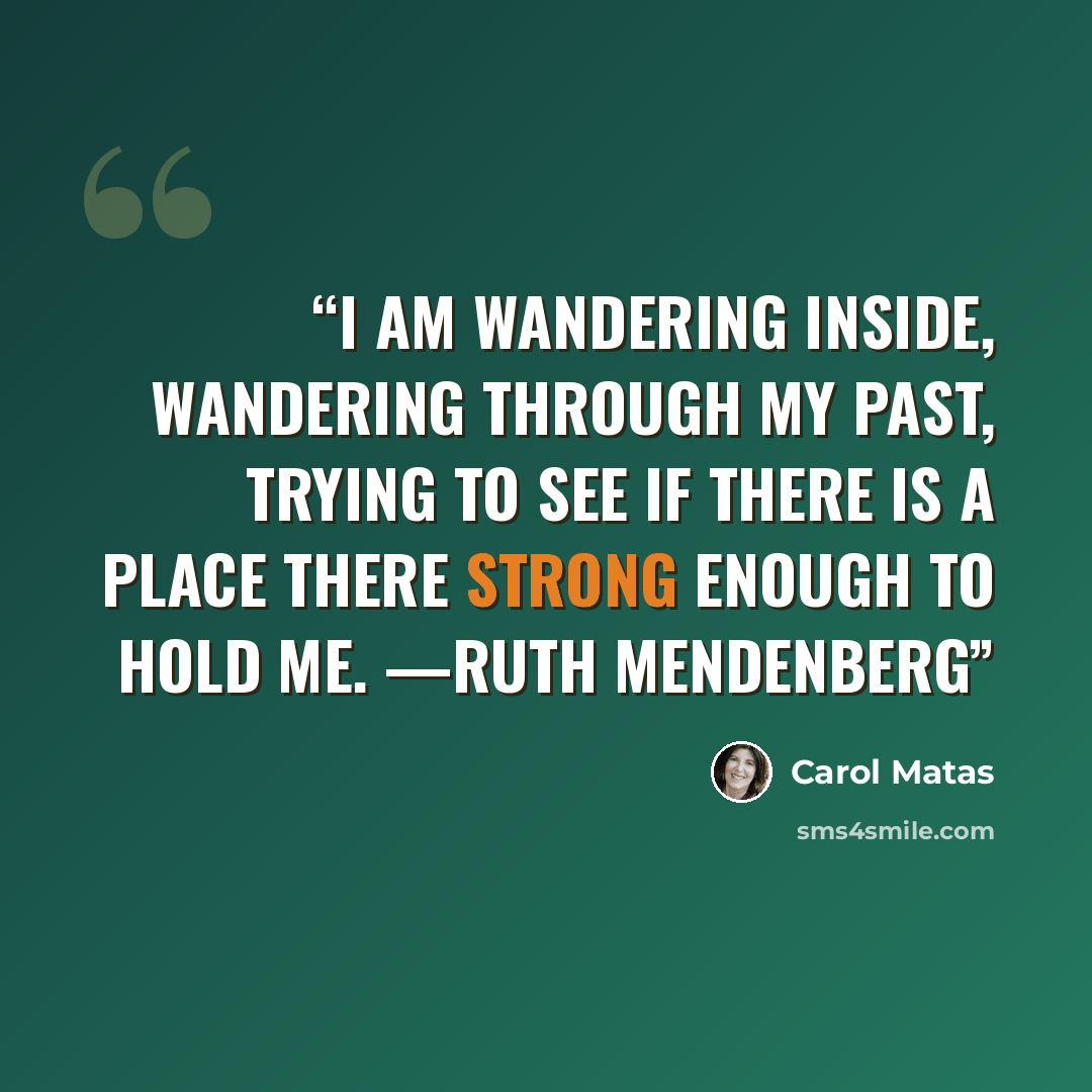 “I am wandering inside, wandering through my past, trying to see if there is a place there strong enough to hold me. —Ruth Mendenberg” quote by Carol Matas