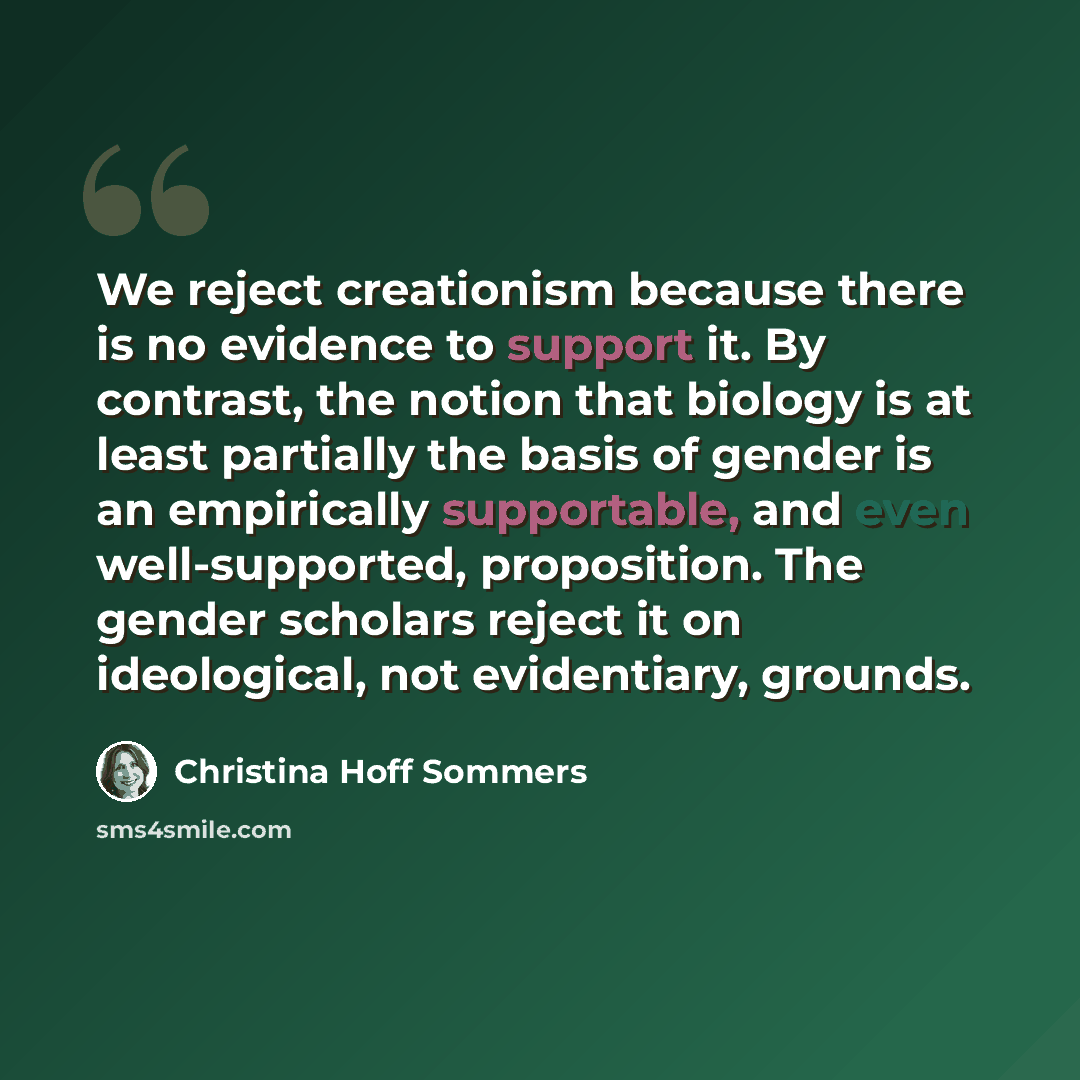 “We reject creationism because there is no evidence to support it. By contrast, the notion that biology is at least partially the basis of gender is an empirically supportable, and even well-supported, proposition. The gender scholars reject it on ideological, not evidentiary, grounds.” quote by Christina Hoff Sommers