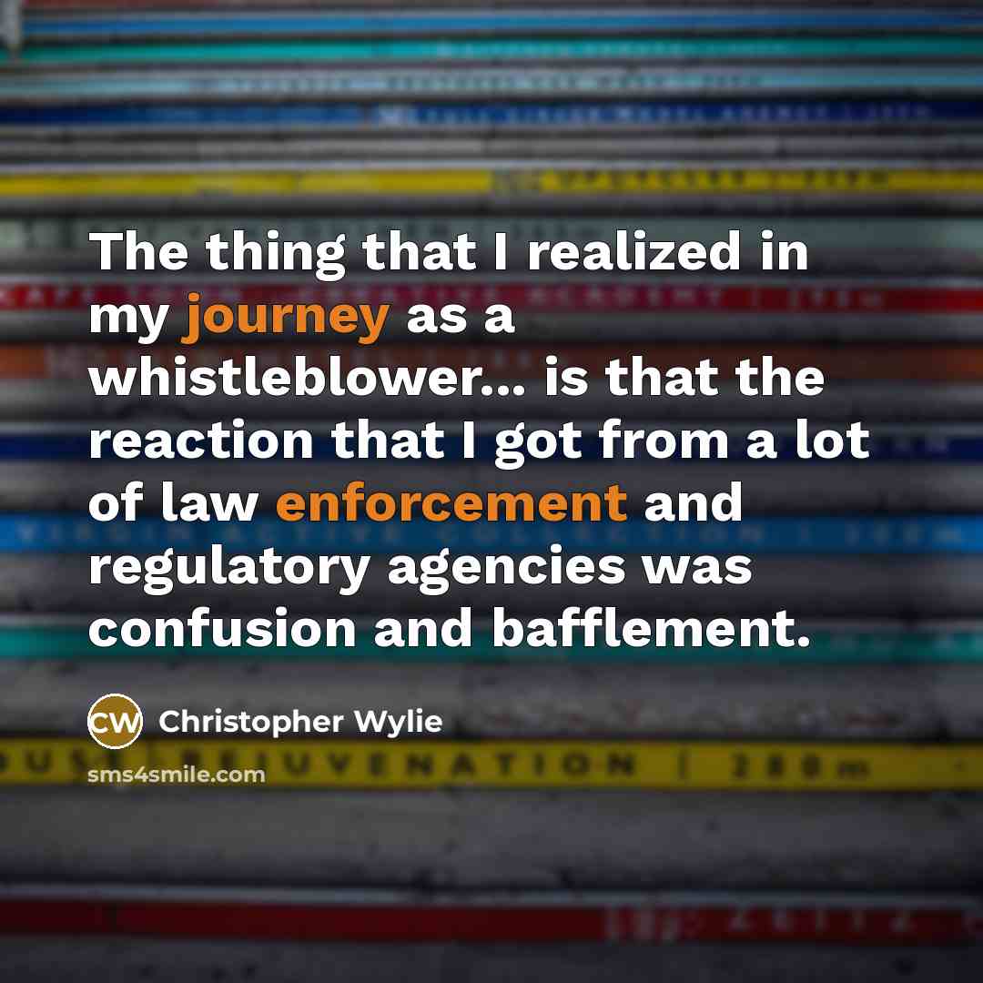 “The thing that I realized in my journey as a whistleblower... is that the reaction that I got from a lot of law enforcement and regulatory agencies was confusion and bafflement.” quote by Christopher Wylie
