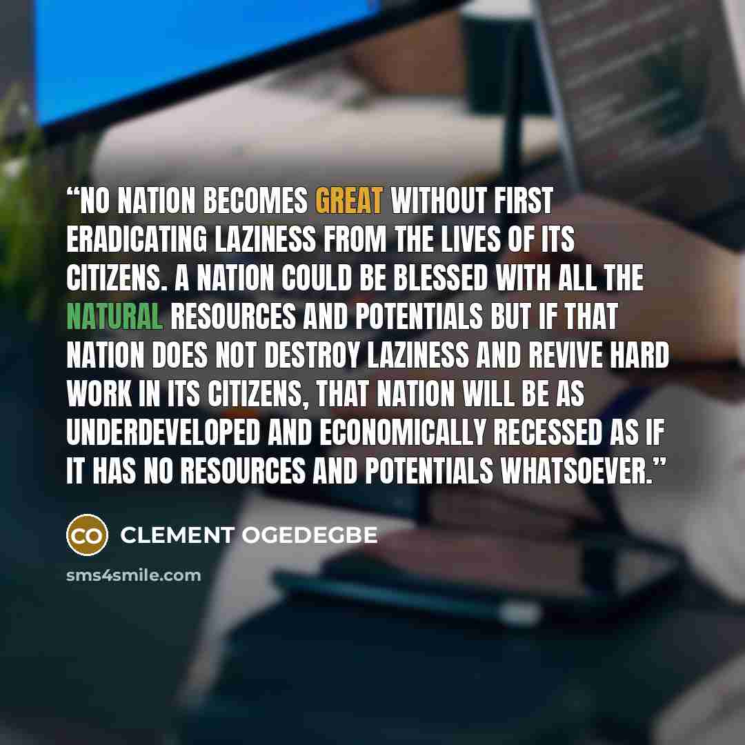 “No nation becomes great without first eradicating laziness from the lives of its citizens. A nation could be blessed with all the natural resources and potentials but if that nation does not destroy laziness and revive hard work in its citizens, that nation will be as underdeveloped and…” quote by CLEMENT OGEDEGBE
