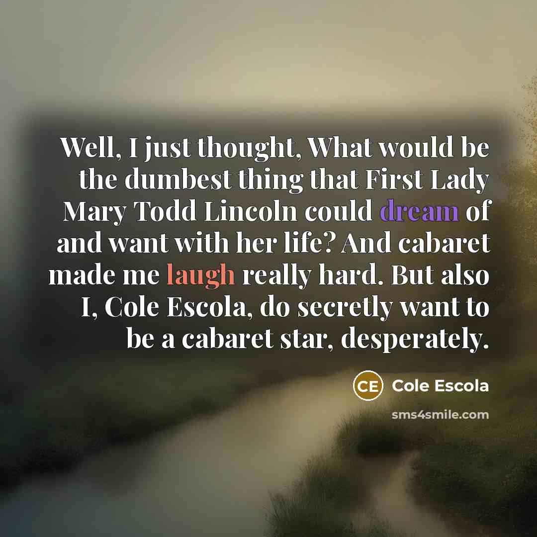 “Well, I just thought, What would be the dumbest thing that First Lady Mary Todd Lincoln could dream of and want with her life? And cabaret made me laugh really hard. But also I, Cole Escola, do secretly want to be a cabaret star, desperately.” quote by Cole Escola