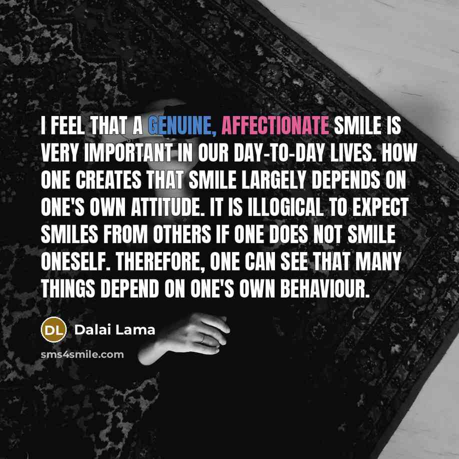 “I feel that a genuine, affectionate smile is very important in our day-to-day lives. How one creates that smile largely depends on one's own attitude. It is illogical to expect smiles from others if one does not smile oneself. Therefore, one can see that many things depend on one's own behaviour.” quote by Dalai Lama