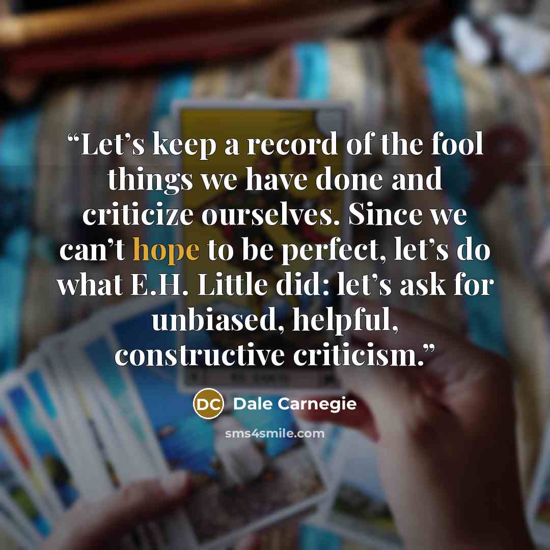 “Let’s keep a record of the fool things we have done and criticize ourselves. Since we can’t hope to be perfect, let’s do what E.H. Little did: let’s ask for unbiased, helpful, constructive criticism.” quote by Dale Carnegie