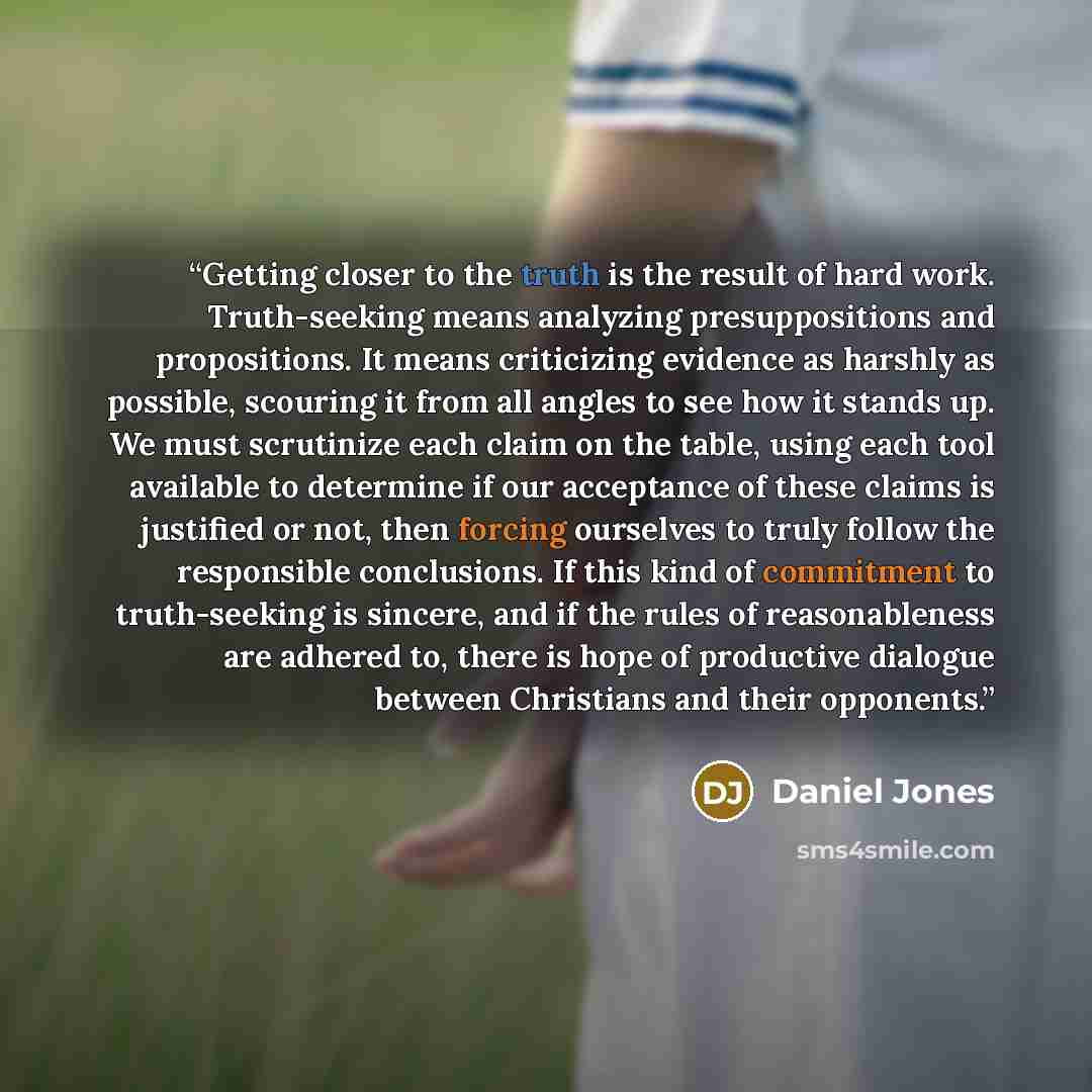 “Getting closer to the truth is the result of hard work. Truth-seeking means analyzing presuppositions and propositions. It means criticizing evidence as harshly as possible, scouring it from all angles to see how it stands up. We must scrutinize each claim on the table, using each tool available…” quote by Daniel Jones