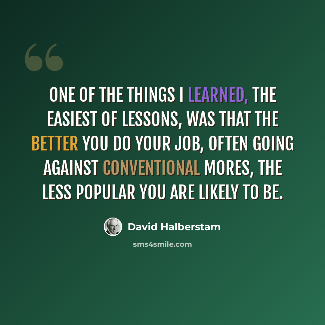 “One of the things I learned, the easiest of lessons, was that the better you do your job, often going against conventional mores, the less popular you are likely to be.” quote by David Halberstam