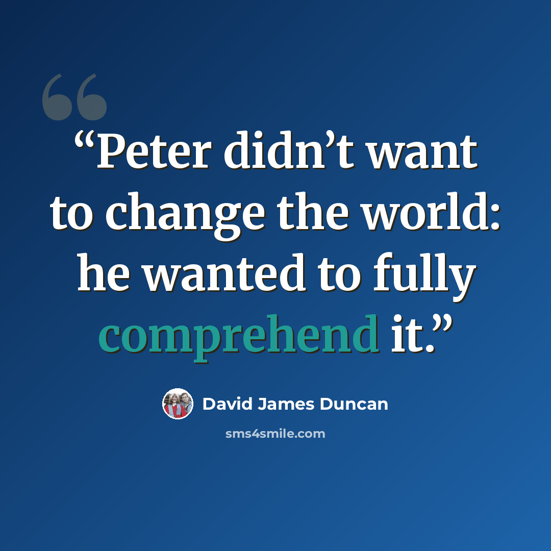 “Peter didn’t want to change the world: he wanted to fully comprehend it.” quote by David James Duncan