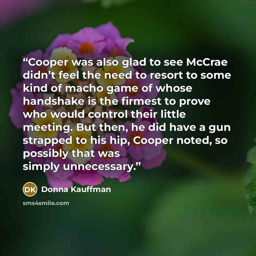 “Cooper was also glad to see McCrae didn’t feel the need to resort to some kind of macho game of whose handshake is the firmest to prove who would control their little meeting. But then, he did have a gun strapped to his hip, Cooper noted, so possibly that was simply unnecessary.” quote by Donna Kauffman
