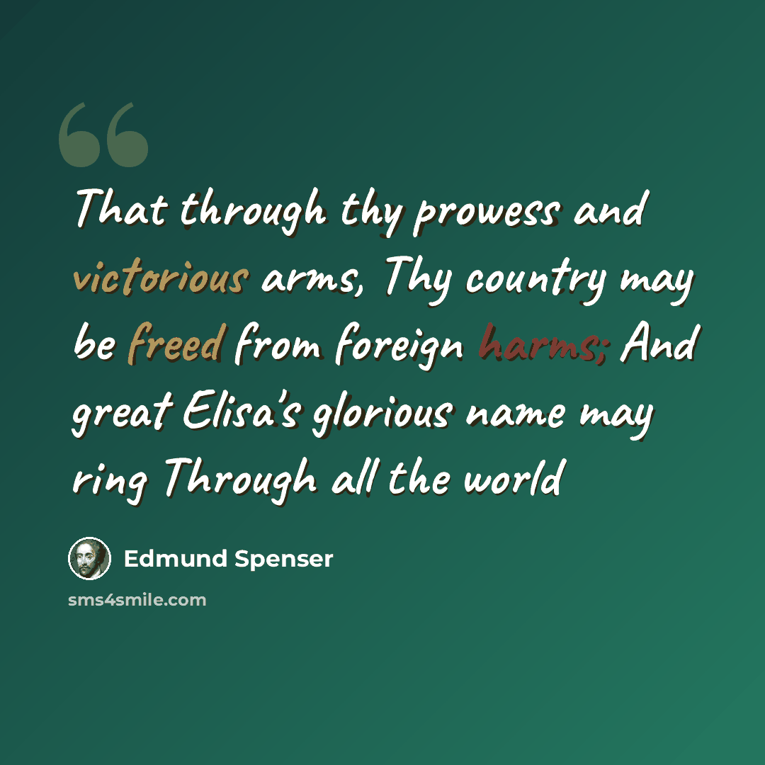 “That through thy prowess and victorious arms, Thy country may be freed from foreign harms; And great Elisa's glorious name may ring Through all the world” quote by Edmund Spenser
