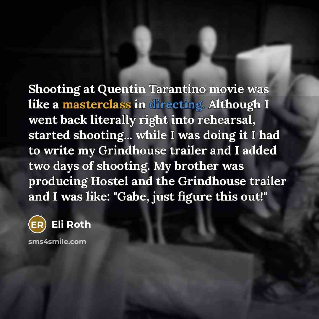 “Shooting at Quentin Tarantino movie was like a masterclass in directing. Although I went back literally right into rehearsal, started shooting... while I was doing it I had to write my Grindhouse trailer and I added two days of shooting. My brother was producing Hostel and the Grindhouse trailer…” quote by Eli Roth