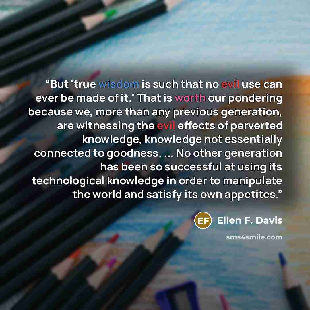 “But 'true wisdom is such that no evil use can ever be made of it.' That is worth our pondering because we, more than any previous generation, are witnessing the evil effects of perverted knowledge, knowledge not essentially connected to goodness. ... No other generation has been so successful at…” quote by Ellen F. Davis