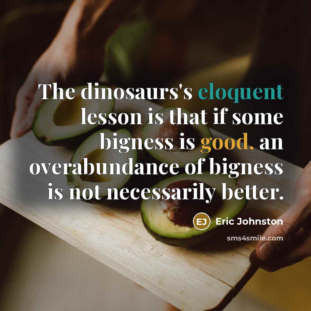“The dinosaurs's eloquent lesson is that if some bigness is good, an overabundance of bigness is not necessarily better.” quote by Eric Johnston