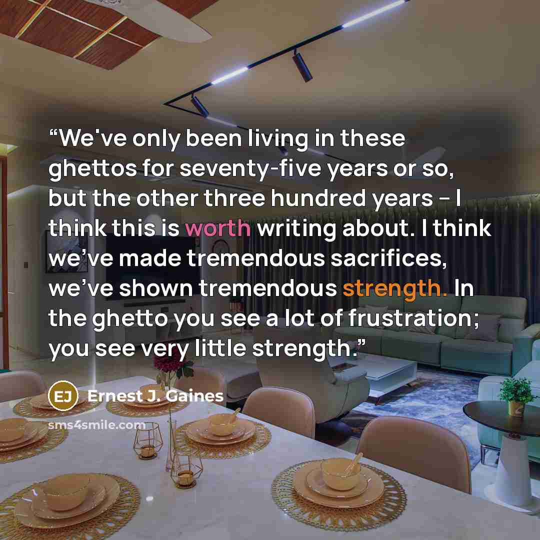 “We've only been living in these ghettos for seventy-five years or so, but the other three hundred years -- I think this is worth writing about. I think we've made tremendous sacrifices, we've shown tremendous strength. In the ghetto you see a lot of frustration; you see very little strength.” quote by Ernest J. Gaines