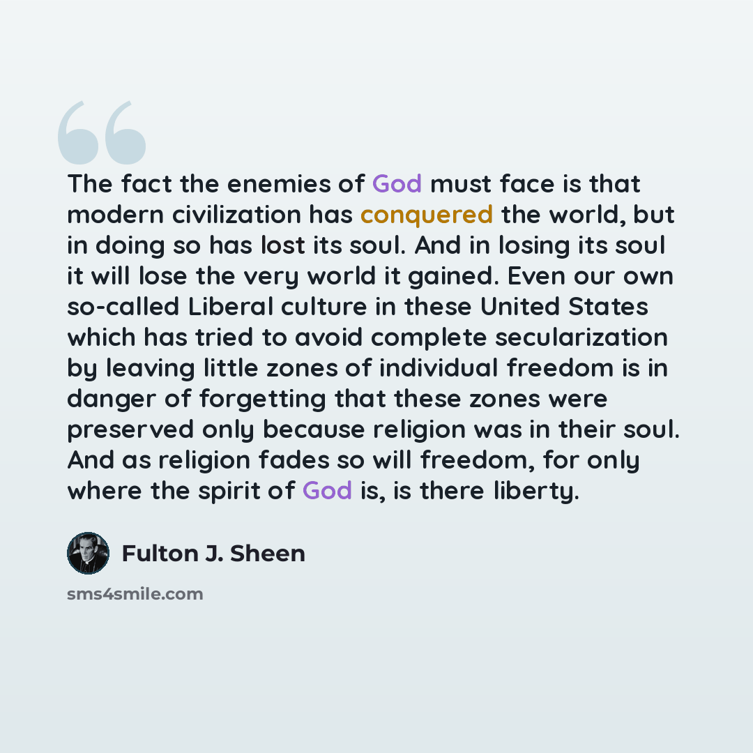 “The fact the enemies of God must face is that modern civilization has conquered the world, but in doing so has lost its soul. And in losing its soul it will lose the very world it gained. Even our own so-called Liberal culture in these United States which has tried to avoid complete secularization…” quote by Fulton J. Sheen
