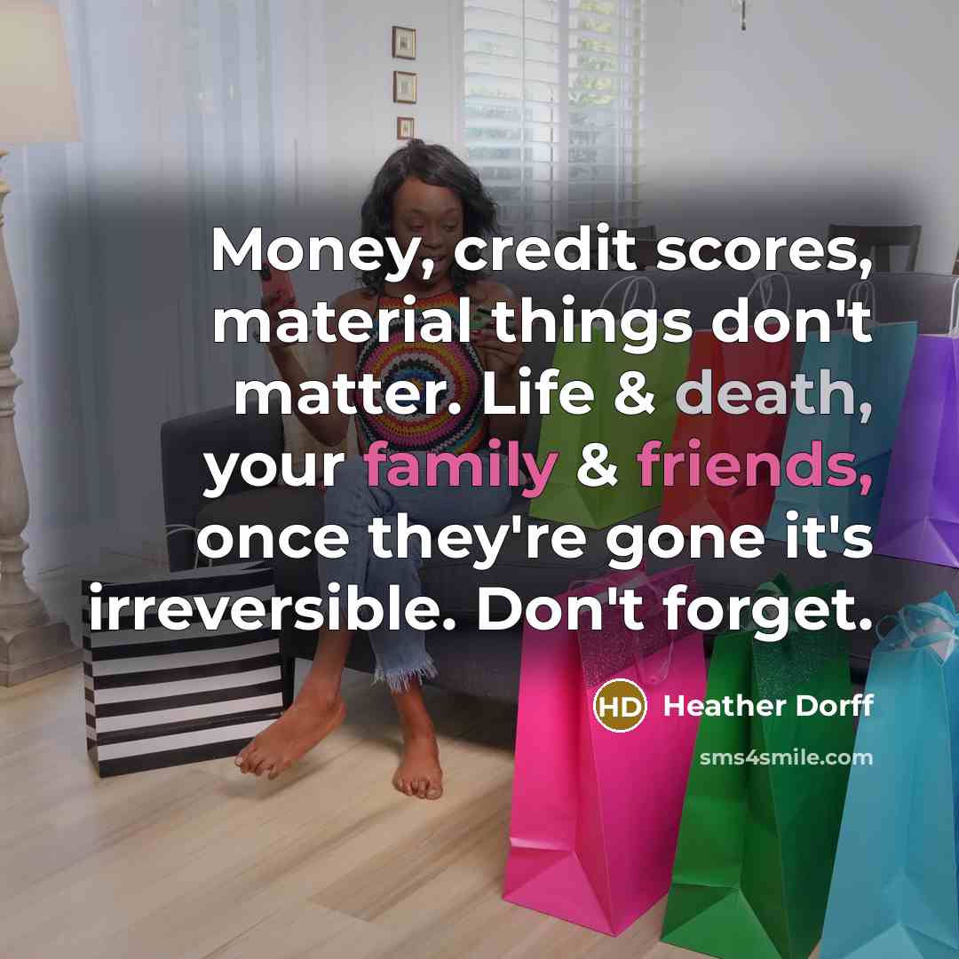 “Money, credit scores, material things don't matter. Life & death, your family & friends, once they're gone it's irreversible. Don't forget.” quote by Heather Dorff