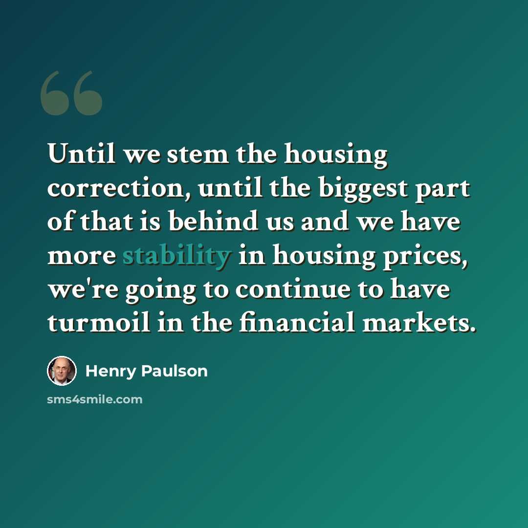 “Until we stem the housing correction, until the biggest part of that is behind us and we have more stability in housing prices, we're going to continue to have turmoil in the financial markets.” quote by Henry Paulson