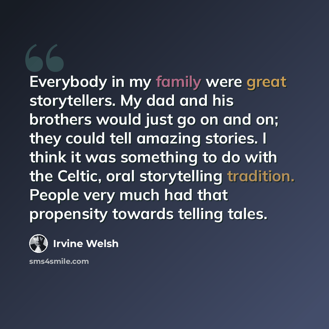 “Everybody in my family were great storytellers. My dad and his brothers would just go on and on; they could tell amazing stories. I think it was something to do with the Celtic, oral storytelling tradition. People very much had that propensity towards telling tales.” quote by Irvine Welsh