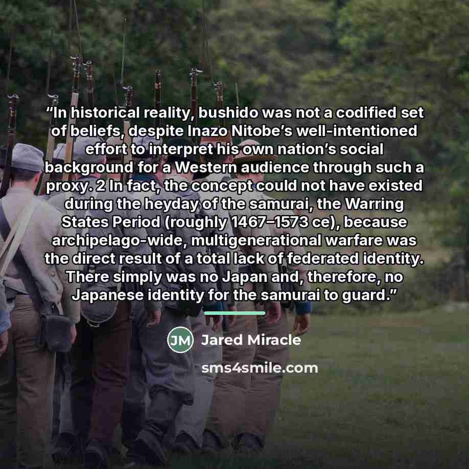 “In historical reality, bushido was not a codified set of beliefs, despite Inazo Nitobe’s well-intentioned effort to interpret his own nation’s social background for a Western audience through such a proxy. 2 In fact, the concept could not have existed during the heyday of the samurai, the Warring…” quote by Jared Miracle