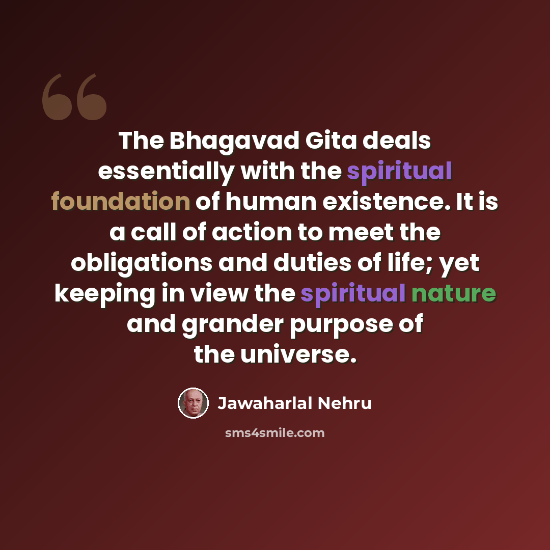 “The Bhagavad Gita deals essentially with the spiritual foundation of human existence. It is a call of action to meet the obligations and duties of life; yet keeping in view the spiritual nature and grander purpose of the universe.” quote by Jawaharlal Nehru