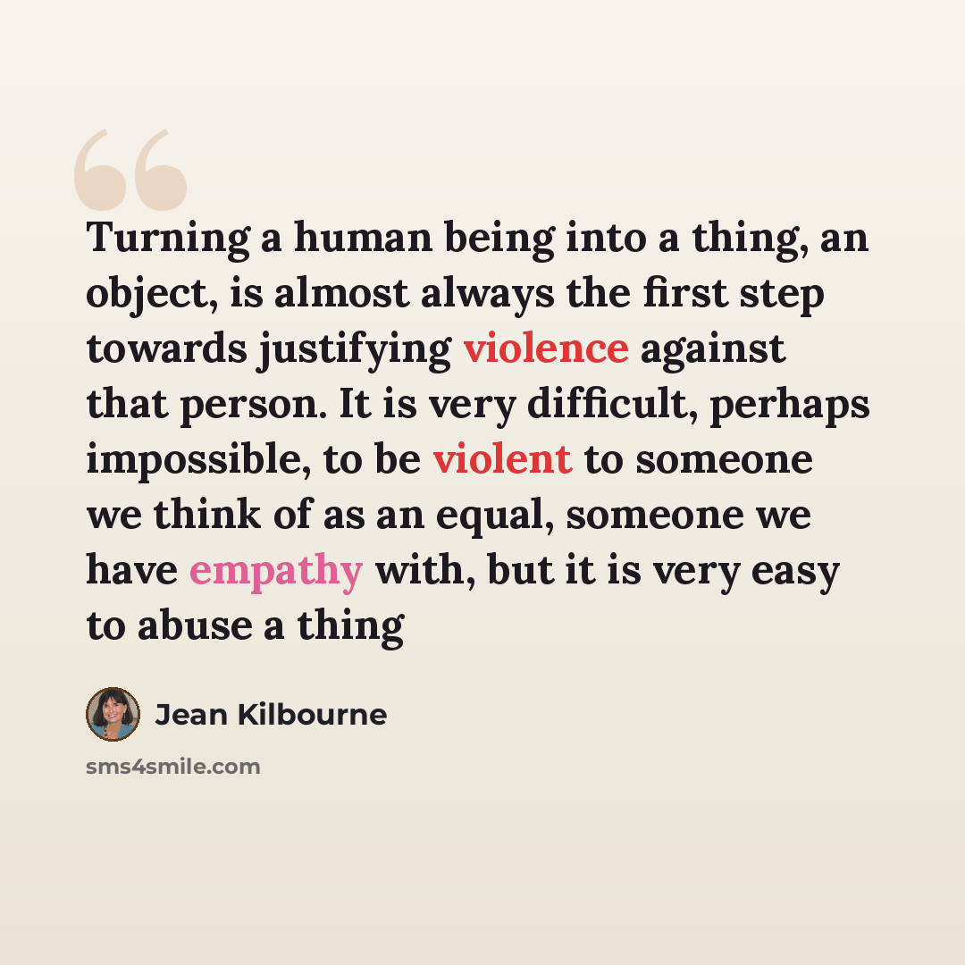 “Turning a human being into a thing, an object, is almost always the first step towards justifying violence against that person. It is very difficult, perhaps impossible, to be violent to someone we think of as an equal, someone we have empathy with, but it is very easy to abuse a thing” quote by Jean Kilbourne