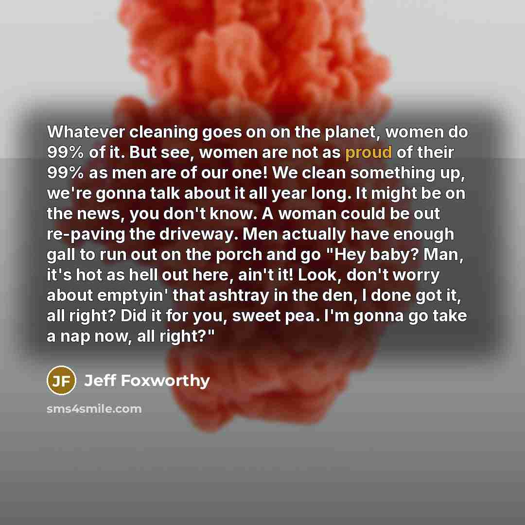 “Whatever cleaning goes on on the planet, women do 99% of it. But see, women are not as proud of their 99% as men are of our one! We clean something up, we're gonna talk about it all year long. It might be on the news, you don't know. A woman could be out re-paving the driveway. Men actually have…” quote by Jeff Foxworthy