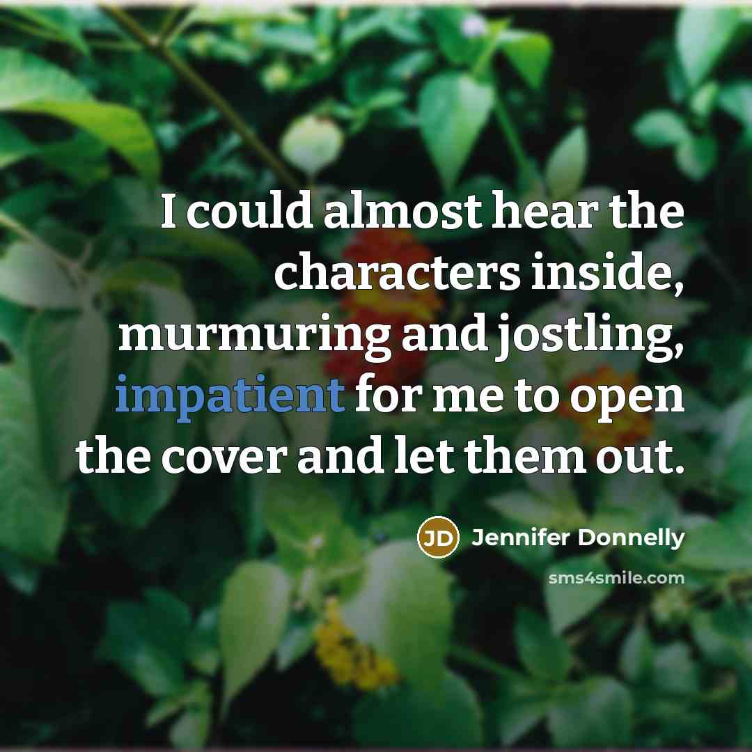 “I could almost hear the characters inside, murmuring and jostling, impatient for me to open the cover and let them out.” quote by Jennifer Donnelly