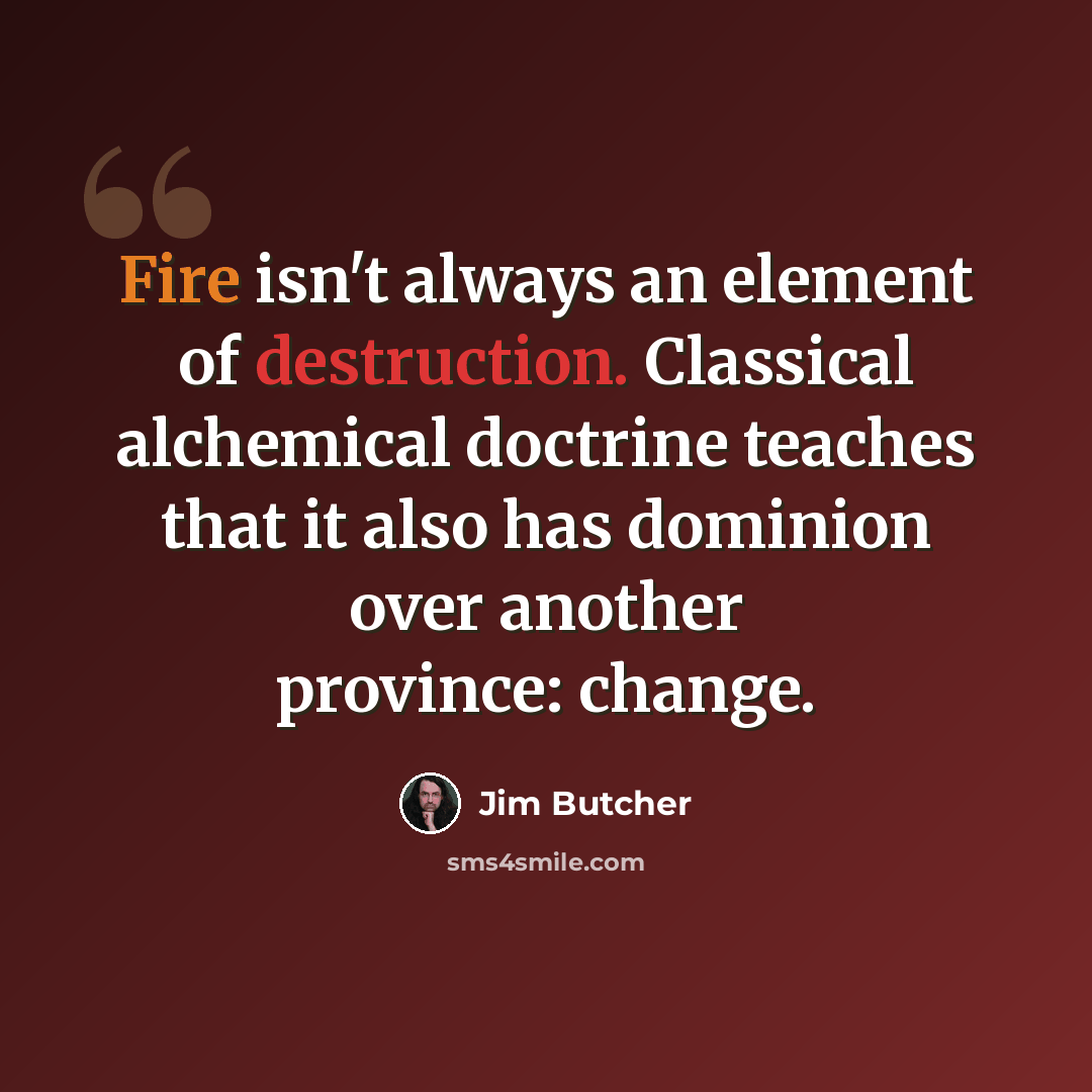“Fire isn't always an element of destruction. Classical alchemical doctrine teaches that it also has dominion over another province: change.” quote by Jim Butcher