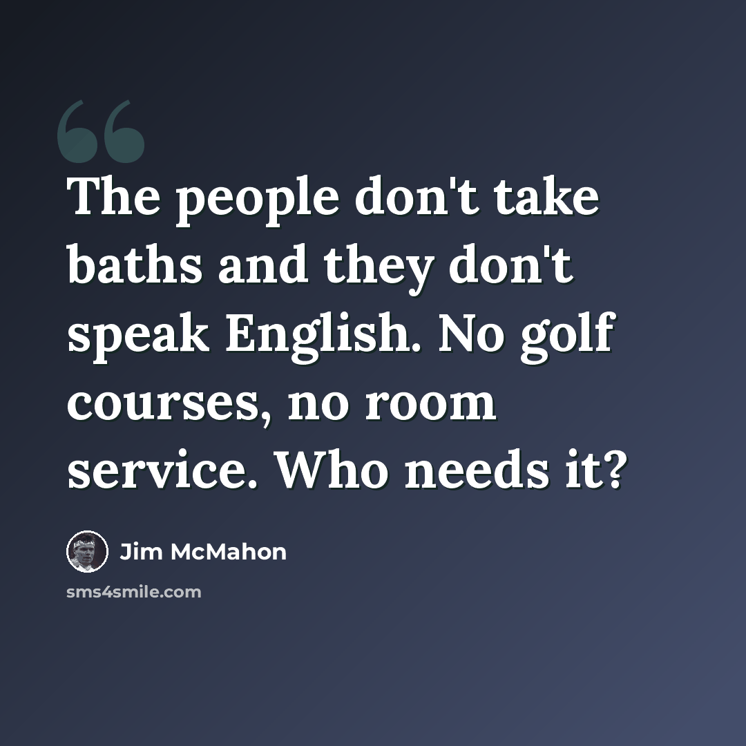 “The people don't take baths and they don't speak English. No golf courses, no room service. Who needs it?” quote by Jim McMahon