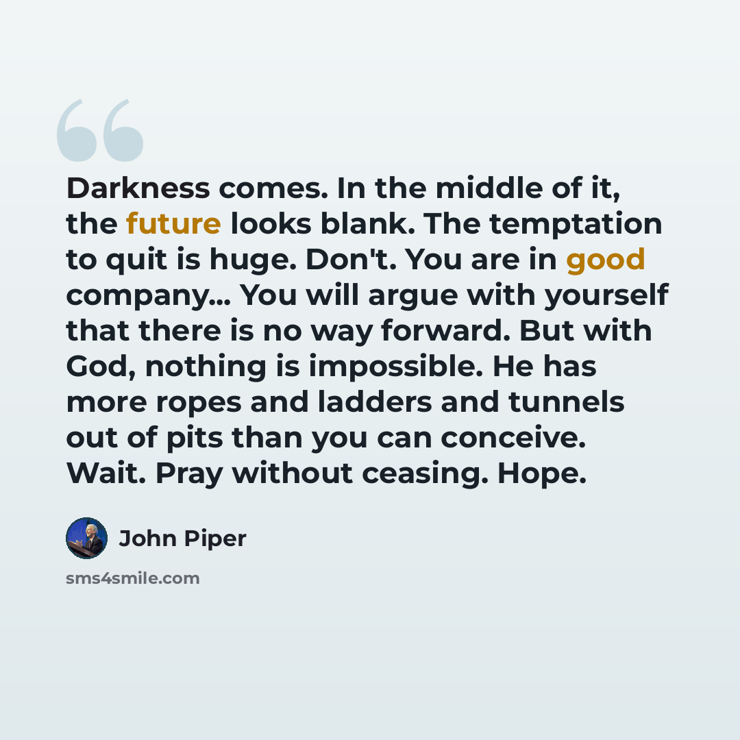“Darkness comes. In the middle of it, the future looks blank. The temptation to quit is huge. Don't. You are in good company... You will argue with yourself that there is no way forward. But with God, nothing is impossible. He has more ropes and ladders and tunnels out of pits than you can…” quote by John Piper