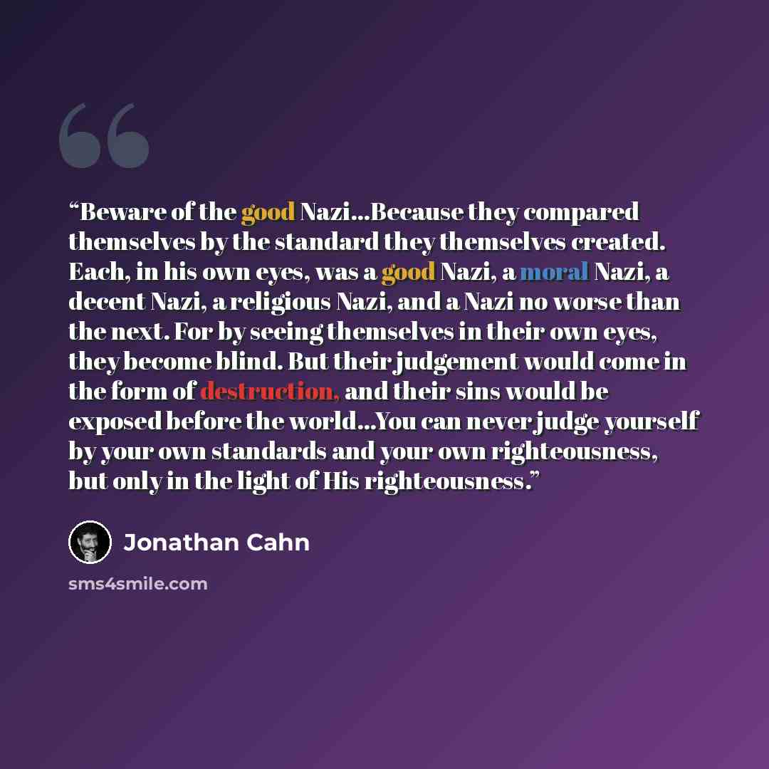 “Beware of the good Nazi...Because they compared themselves by the standard they themselves created. Each, in his own eyes, was a good Nazi, a moral Nazi, a decent Nazi, a religious Nazi, and a Nazi no worse than the next. For by seeing themselves in their own eyes, they become blind. But their…” quote by Jonathan Cahn