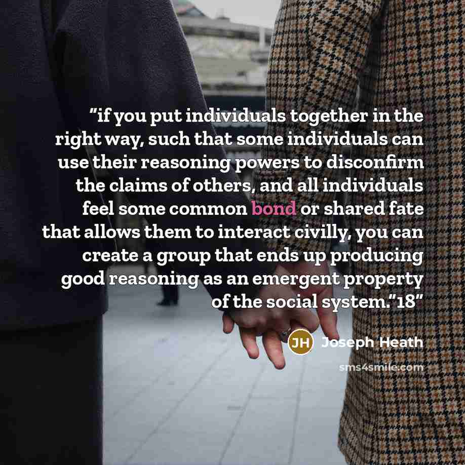 “if you put individuals together in the right way, such that some individuals can use their reasoning powers to disconfirm the claims of others, and all individuals feel some common bond or shared fate that allows them to interact civilly, you can create a group that ends up producing good…” quote by Joseph Heath