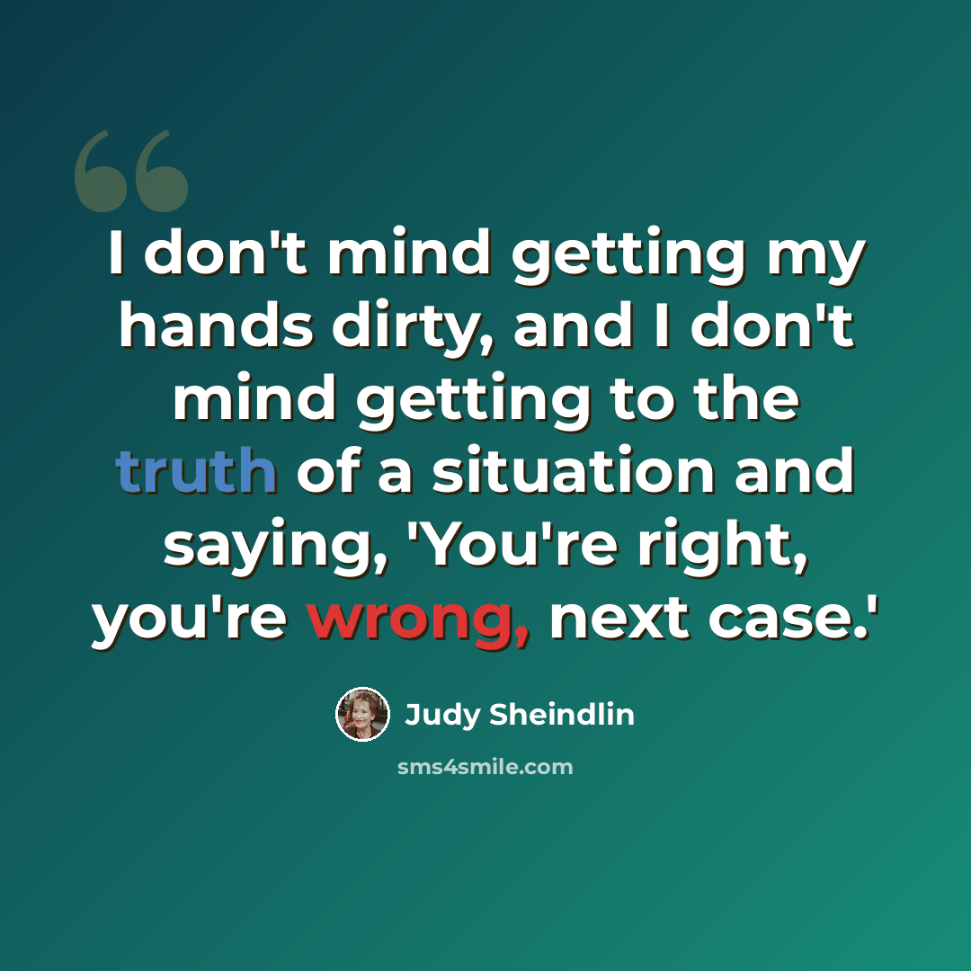 “I don't mind getting my hands dirty, and I don't mind getting to the truth of a situation and saying, 'You're right, you're wrong, next case.'” quote by Judy Sheindlin