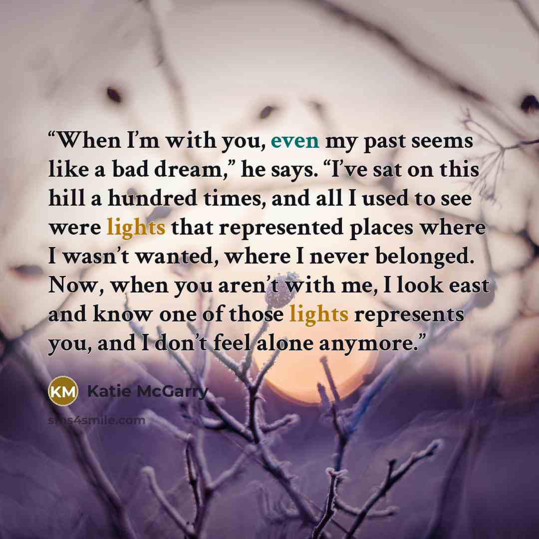 “When I’m with you, even my past seems like a bad dream,” he says. “I’ve sat on this hill a hundred times, and all I used to see were lights that represented places where I wasn’t wanted, where I never belonged. Now, when you aren’t with me, I look east and know one of those lights represents you…” quote by Katie McGarry