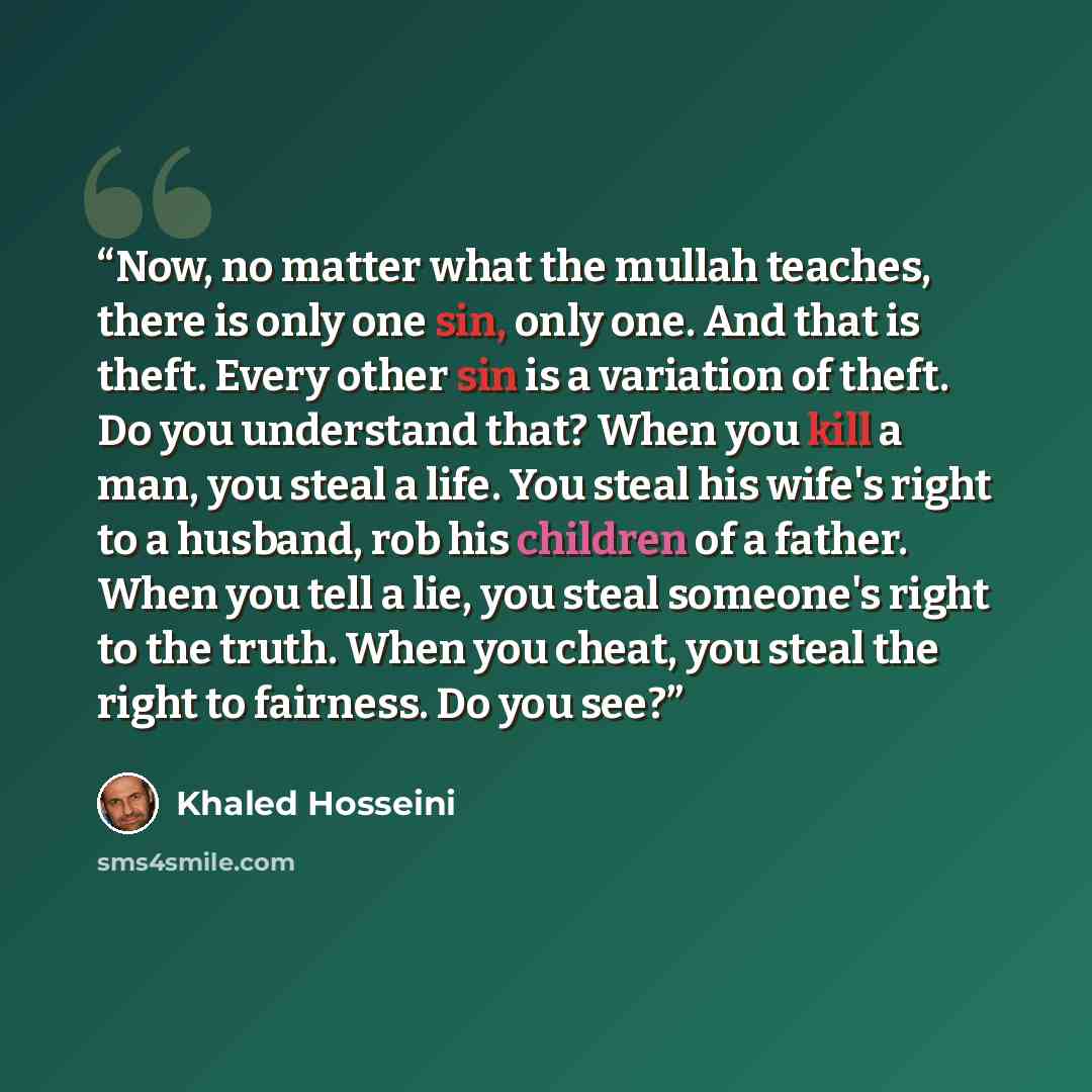 “Now, no matter what the mullah teaches, there is only one sin, only one. And that is theft. Every other sin is a variation of theft. Do you understand that? When you kill a man, you steal a life. You steal his wife's right to a husband, rob his children of a father. When you tell a lie, you steal…” quote by Khaled Hosseini