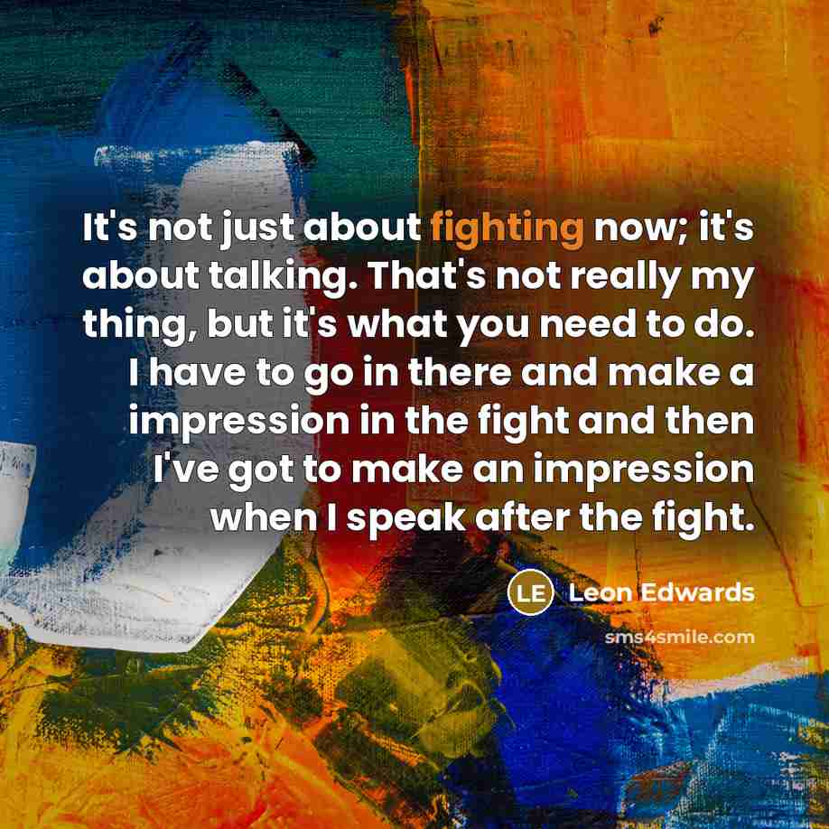 “It's not just about fighting now; it's about talking. That's not really my thing, but it's what you need to do. I have to go in there and make a impression in the fight and then I've got to make an impression when I speak after the fight.” quote by Leon Edwards