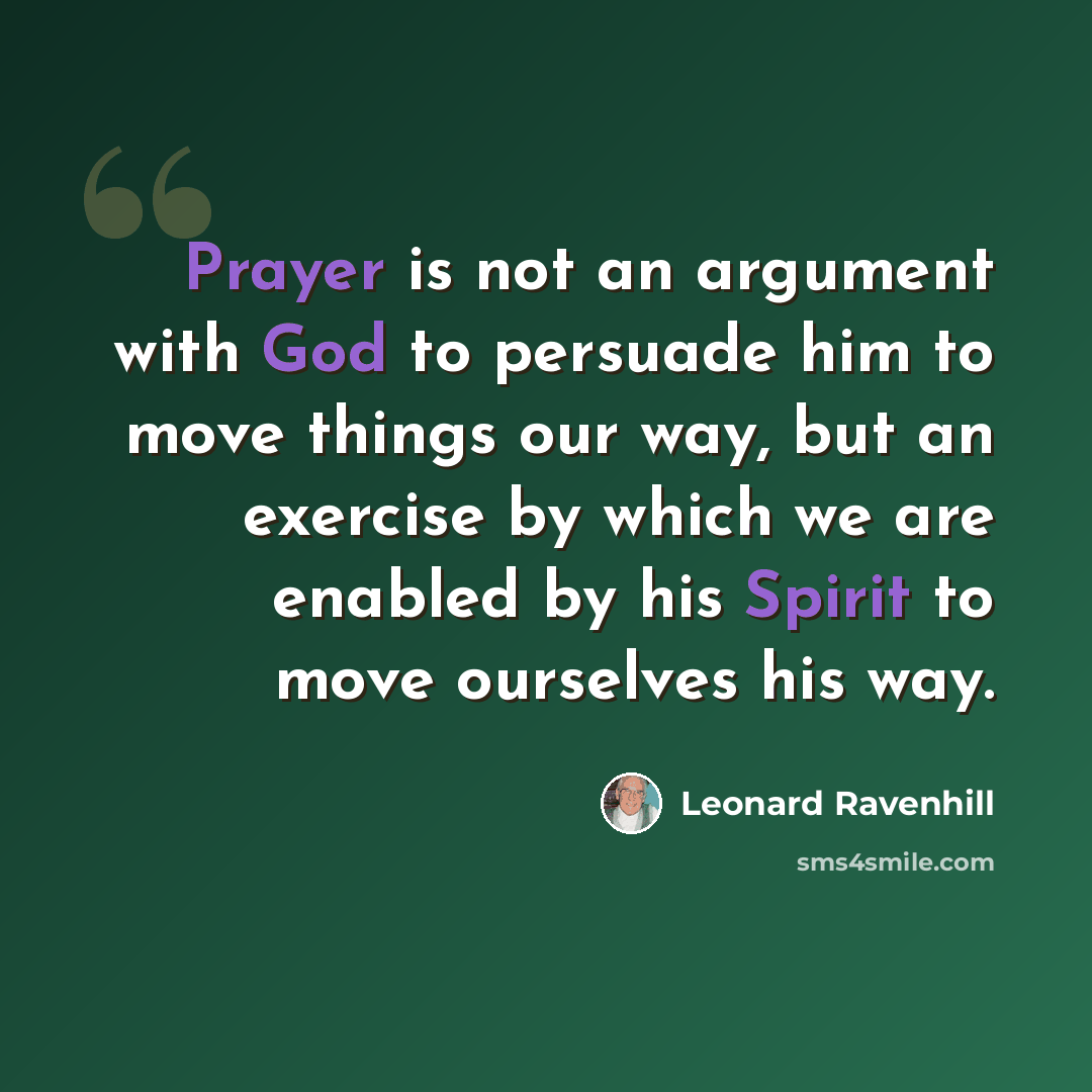 “Prayer is not an argument with God to persuade him to move things our way, but an exercise by which we are enabled by his Spirit to move ourselves his way.” quote by Leonard Ravenhill