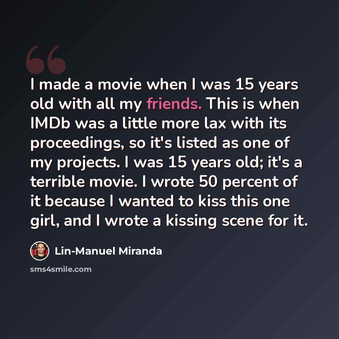 “I made a movie when I was 15 years old with all my friends. This is when IMDb was a little more lax with its proceedings, so it's listed as one of my projects. I was 15 years old; it's a terrible movie. I wrote 50 percent of it because I wanted to kiss this one girl, and I wrote a kissing scene…” quote by Lin-Manuel Miranda