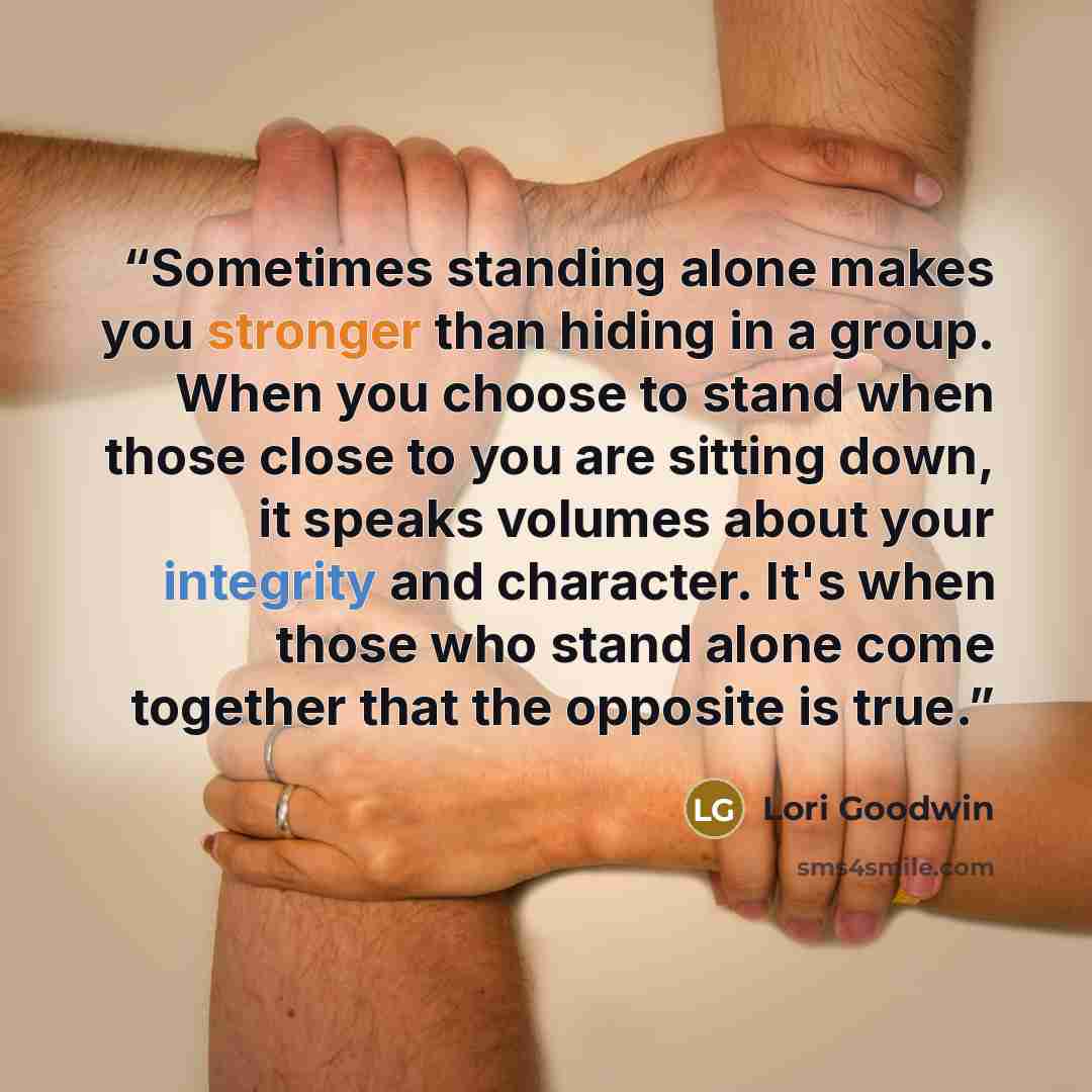 “Sometimes standing alone makes you stronger than hiding in a group. When you choose to stand when those close to you are sitting down, it speaks volumes about your integrity and character. It's when those who stand alone come together that the opposite is true.” quote by Lori Goodwin