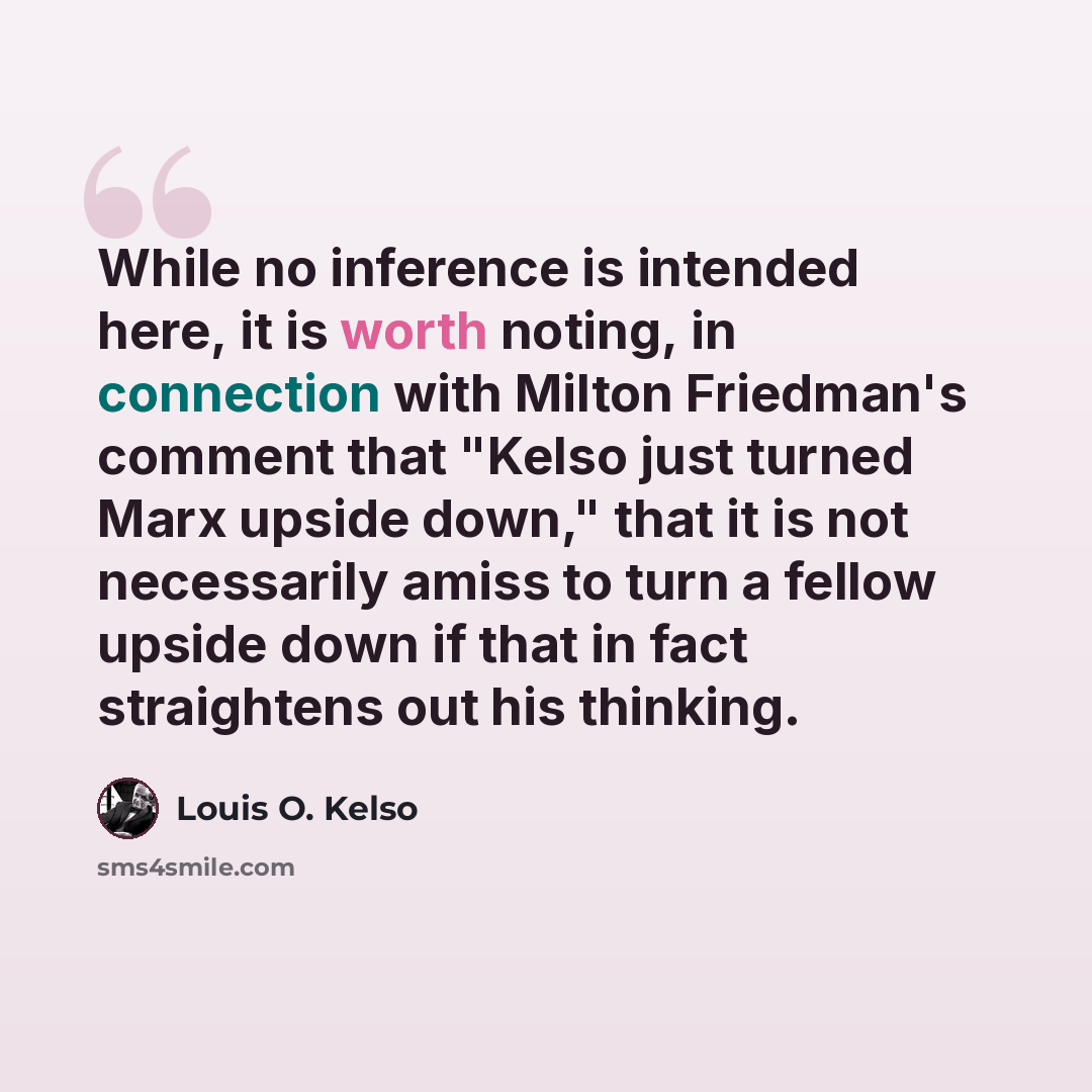“While no inference is intended here, it is worth noting, in connection with Milton Friedman's comment that "Kelso just turned Marx upside down," that it is not necessarily amiss to turn a fellow upside down if that in fact straightens out his thinking.” quote by Louis O. Kelso