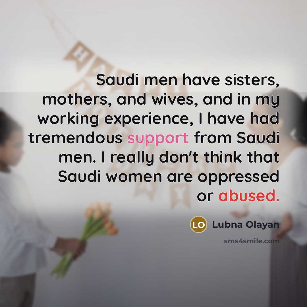 “Saudi men have sisters, mothers, and wives, and in my working experience, I have had tremendous support from Saudi men. I really don't think that Saudi women are oppressed or abused.” quote by Lubna Olayan