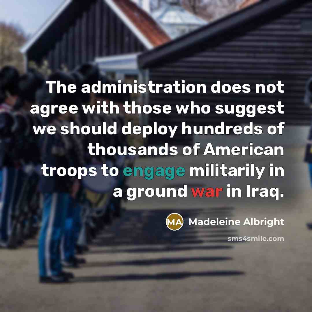 “The administration does not agree with those who suggest we should deploy hundreds of thousands of American troops to engage militarily in a ground war in Iraq.” quote by Madeleine Albright