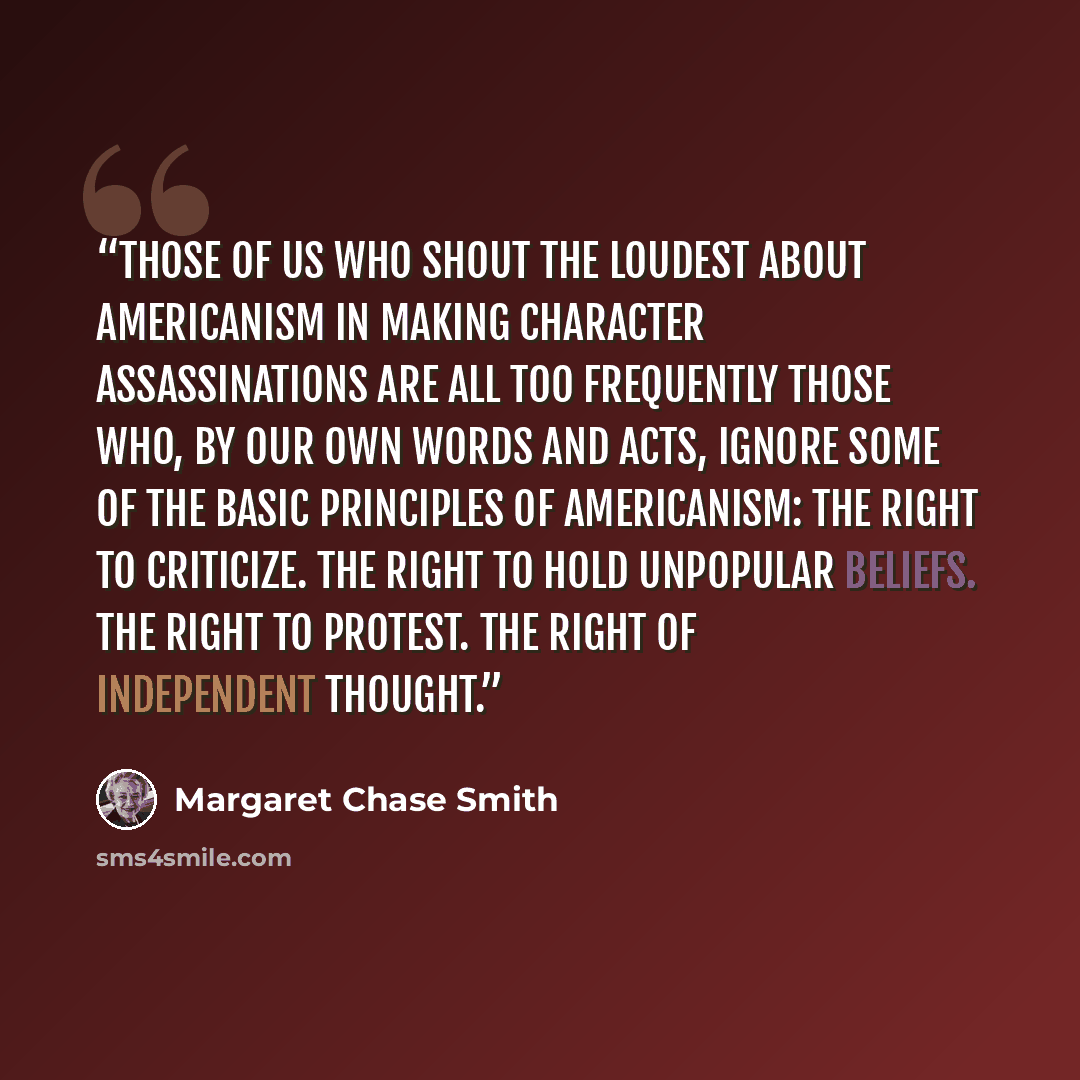 “Those of us who shout the loudest about Americanism in making character assassinations are all too frequently those who, by our own words and acts, ignore some of the basic principles of Americanism: The right to criticize. The right to hold unpopular beliefs. The right to protest. The right of…” quote by Margaret Chase Smith