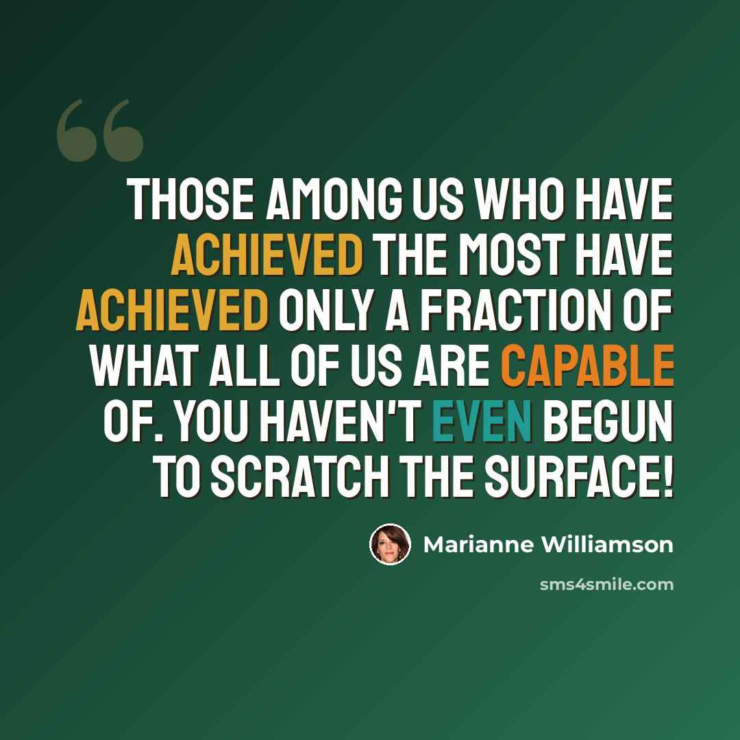 “Those among us who have achieved the most have achieved only a fraction of what ALL of us are capable of. You haven't even begun to scratch the surface!” quote by Marianne Williamson