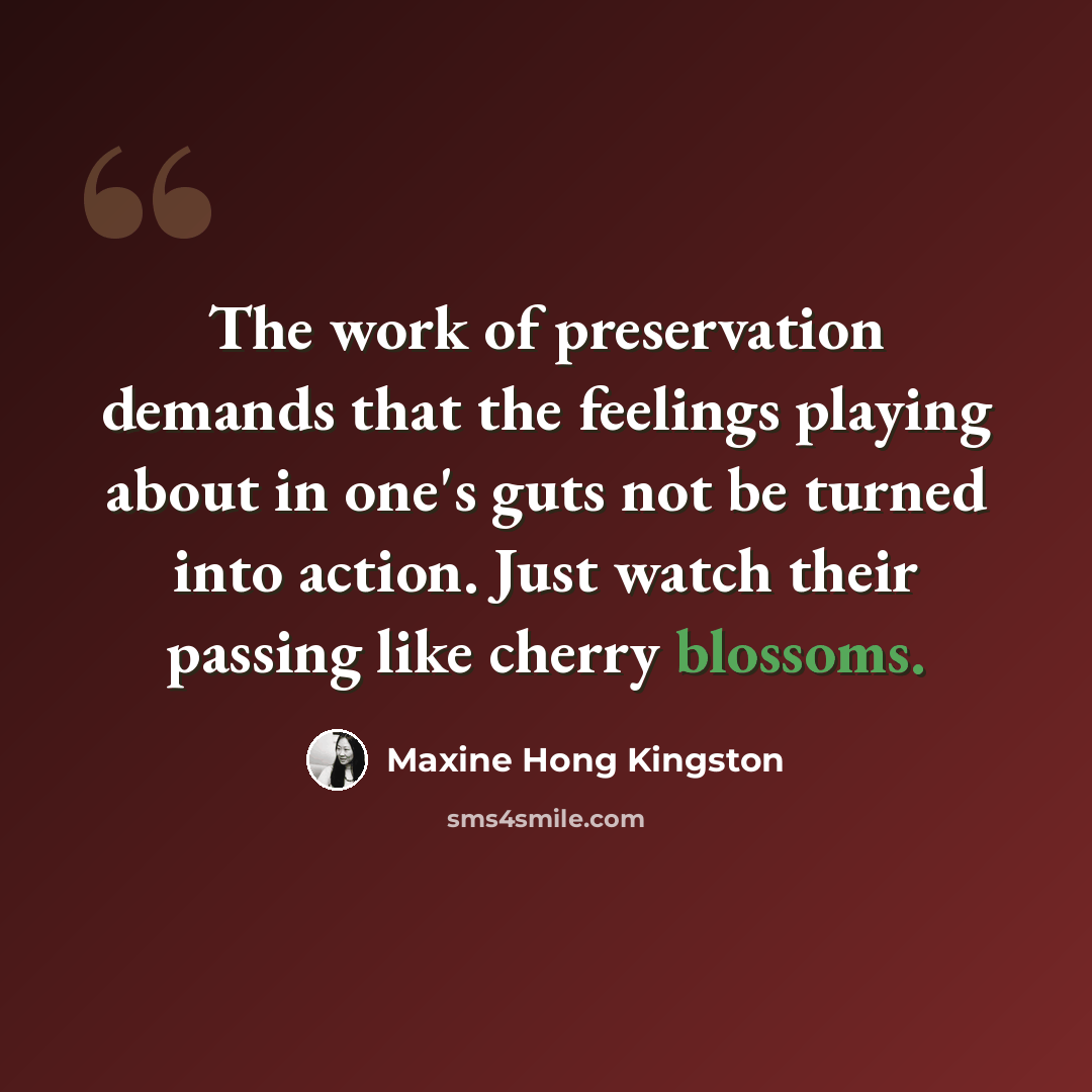 “The work of preservation demands that the feelings playing about in one's guts not be turned into action. Just watch their passing like cherry blossoms.” quote by Maxine Hong Kingston