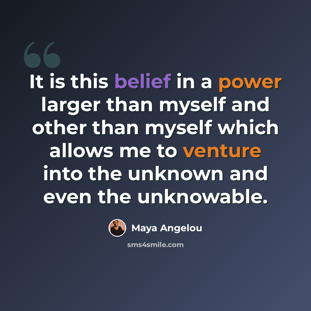 “It is this belief in a power larger than myself and other than myself which allows me to venture into the unknown and even the unknowable.” quote by Maya Angelou