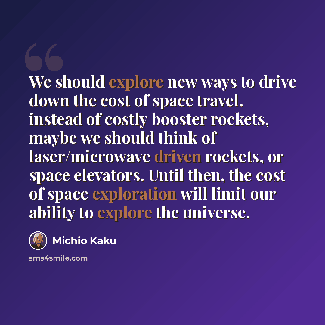 “We should explore new ways to drive down the cost of space travel. instead of costly booster rockets, maybe we should think of laser/microwave driven rockets, or space elevators. Until then, the cost of space exploration will limit our ability to explore the universe.” quote by Michio Kaku