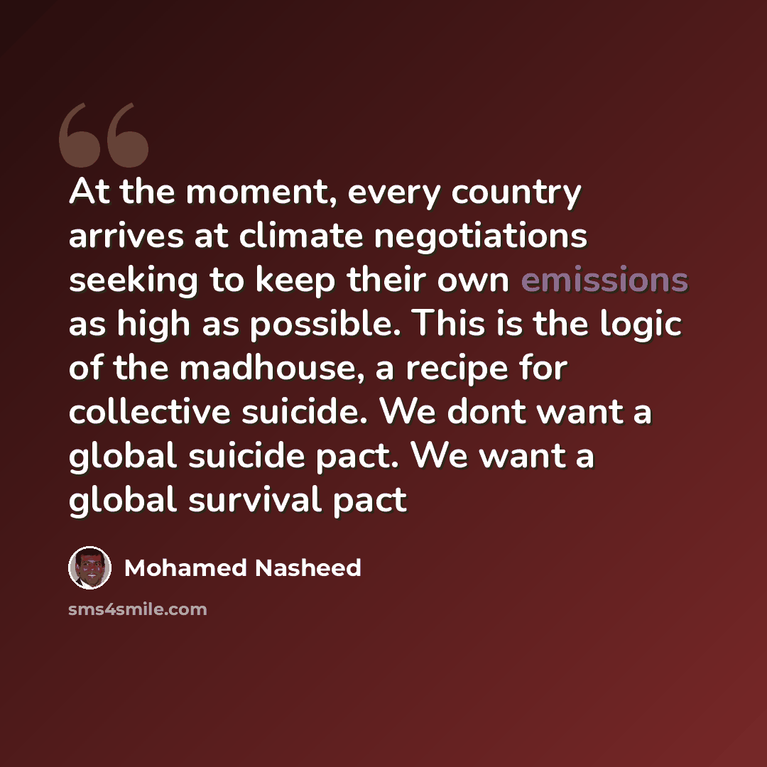 “At the moment, every country arrives at climate negotiations seeking to keep their own emissions as high as possible. This is the logic of the madhouse, a recipe for collective suicide. We dont want a global suicide pact. We want a global survival pact” quote by Mohamed Nasheed