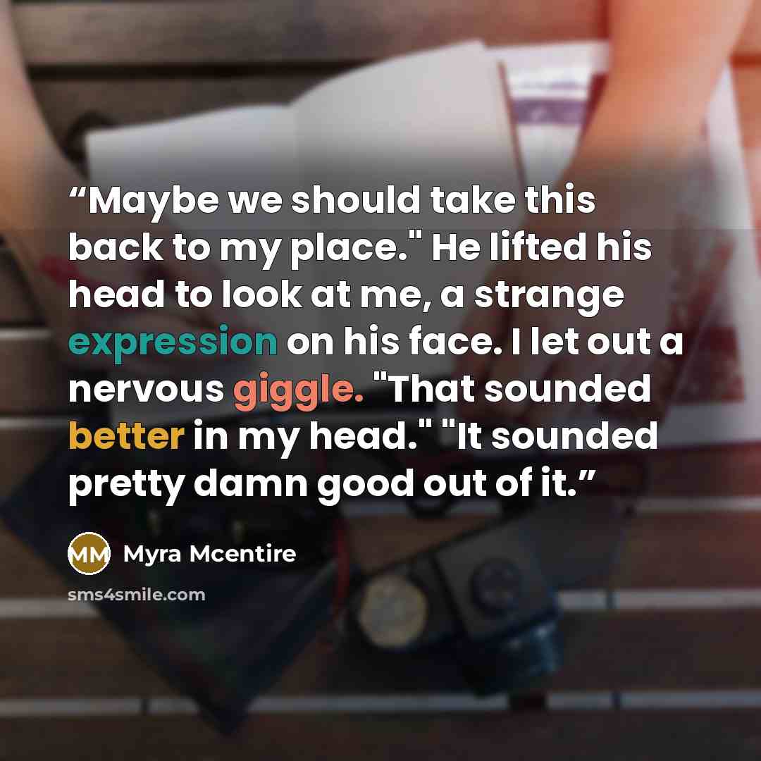 “Maybe we should take this back to my place." He lifted his head to look at me, a strange expression on his face. I let out a nervous giggle. "That sounded better in my head." "It sounded pretty damn good out of it.” quote by Myra McEntire