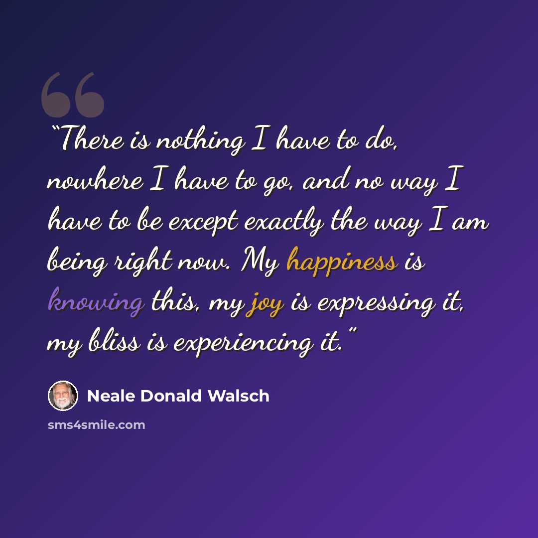 “There is nothing I have to do, nowhere I have to go, and no way I have to be except exactly the way I am being right now. My happiness is knowing this, my joy is expressing it, my bliss is experiencing it.” quote by Neale Donald Walsch
