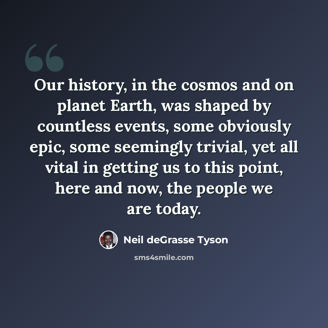 “Our history, in the cosmos and on planet Earth, was shaped by countless events, some obviously epic, some seemingly trivial, yet all vital in getting us to this point, here and now, the people we are today.” quote by Neil deGrasse Tyson
