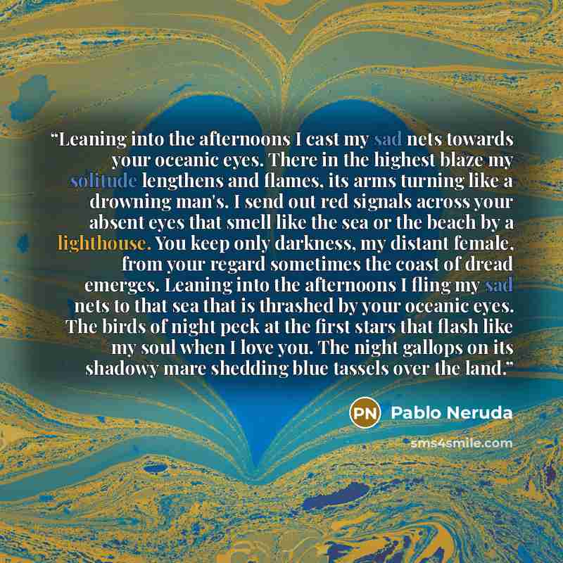 “Leaning into the afternoons I cast my sad nets towards your oceanic eyes. There in the highest blaze my solitude lengthens and flames, its arms turning like a drowning man's. I send out red signals across your absent eyes that smell like the sea or the beach by a lighthouse. You keep only…” quote by Pablo Neruda